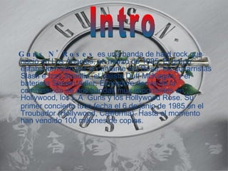 Guns N' Roses es una banda de hard rock que nació en Los Ángeles, en marzo de 1985. El grupo estaba formado por el cantante Axl Rose, los guitarristas Slash e Izzy Stradlin, el bajista Duff McKagan, y el baterista Steven Adler. El nombre deriva de la combinación de dos bandas muy importantes en Hollywood, los L.A . Guns y los Hollywood Rose. Su primer concierto tuvo fecha el 6 de junio de 1985 en el Troubador (Hollywood, California). Hasta el momento han vendido 100 millones de copias. Intro