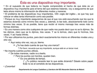 Ésta es una diapositiva muy importante ,  En el supuesto de que todavía no hayáis comprendido el hecho de que ésta es un dispositiva muy importante para el tema del que estamos tratando, voy a asegurarme de que leéis ahora mismo la información de diferentes modos y maneras. El problema de las dispositivas muy importantes,  VID —sigla del inglés--, es que hay que colocar en ellas tanta información como sea posible. Porque es muy importante asegurarnos de que el que nos está escuchando oye los que le estamos diciendo como mínimo tres veces y, además, lo lee todo, absolutamente todo como mínimo tres veces. Si es posible, tiene que recibir el mismo mensaje tres veces más de formas distintas. Es una manera como otra cualquiera de que nadie nos pueda decir que no se lo dijimos. Se los dijimos, claro que se lo dijimos, tres veces. Y se lo leímos, claro que lo hicimos, tres veces. Y así hasta infinito. Por eso utilizamos los puntos, para decir exactamente los mismo en diferentes niveles una y otra vez. Aquí estoy otra vez, soy yo, léeme. ¿Te has dado cuenta de que hay una marca? Por favor, recuerda que soy importante, aunque esté en un tercer nivel. No importa cuántos puntos utilices. De todas maneras, nadie va a leerlo. Pero los puntos son bonitos, quedan bien. Es una pérdida de tiempo. ¿Tu público necesita leer lo que estás diciendo? Dáselo sobre papel. Éste no es el cometido de las diapositivas. ¡Caramba! Departamento de Lengua Castellana y Literatura del IES Alexandre Satorras de Mataró 