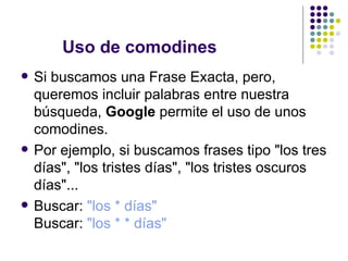 Uso de comodines Si buscamos una Frase Exacta, pero, queremos incluir palabras entre nuestra búsqueda,  Google  permite el uso de unos comodines. Por ejemplo, si buscamos frases tipo "los tres días", "los tristes días", "los tristes oscuros días"... Buscar:  "los * días" Buscar:  "los * * días" 