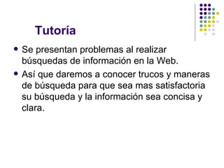 Tutoría  Se presentan problemas al realizar  búsquedas de información en la Web. Así que daremos a conocer trucos y maneras de búsqueda para que sea mas satisfactoria su búsqueda y la información sea concisa y clara. 