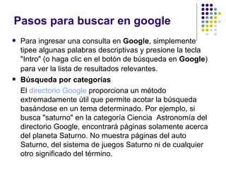 Pasos para buscar en google Para ingresar una consulta en  Google , simplemente tipee algunas palabras descriptivas y presione la tecla "Intro" (o haga clic en el botón de búsqueda en  Google ) para ver la lista de resultados relevantes.   Búsqueda por categorías El  directorio Google  proporciona un método extremadamente útil que permite acotar la búsqueda basándose en un tema determinado. Por ejemplo, si busca "saturno" en la categoría Ciencia  Astronomía del directorio Google, encontrará páginas solamente acerca del planeta Saturno. No muestra páginas del auto Saturno, del sistema de juegos Saturno ni de cualquier otro significado del término. 