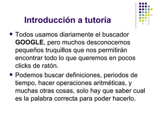 Introducción a tutoría  Todos usamos diariamente el buscador  GOOGLE , pero muchos desconocemos pequeños truquillos que nos permitirán encontrar todo lo que queremos en pocos clicks de ratón. Podemos buscar definiciones, periodos de tiempo, hacer operaciones aritméticas, y muchas otras cosas, solo hay que saber cual es la palabra correcta para poder hacerlo. 