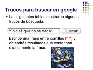 Trucos para buscar en google Las siguientes tablas mostraran algunos trucos de búsqueda.   Escribe una frase entre comillas  ( " " )  y obtendrás resultados que contengan exactamente la frase.  
