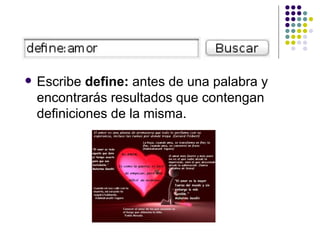 Escribe  define:  antes de una palabra y encontrarás resultados que contengan definiciones de la misma.  