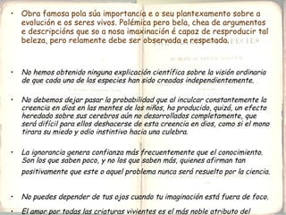 Obra famosa pola súa importancia e o seu plantexamento sobre a evolución e os seres vivos. Polémica pero bela, chea de argumentos e descripcións que so a nosa imaxinación é capaz de resproducir tal beleza, pero relamente debe ser observada e respetada. No hemos obtenido ninguna explicación científica sobre la visión ordinaria de que cada una de las especies han sido creadas independientemente.  No debemos dejar pasar la probabilidad que al inculcar constantemente la creencia en dios en las mentes de los niños, ha producido, quizá, un efecto heredado sobre sus cerebros aún no desarrollados completamente, que será difícil para ellos deshacerse de esta creencia en dios, como si el mono tirara su miedo y odio instintivo hacia una culebra.  La ignorancia genera confianza más frecuentemente que el conocimiento. Son los que saben poco, y no los que saben más, quienes afirman tan positivamente que este o aquel problema nunca será resuelto por la ciencia.   No puedes depender de tus ojos cuando tu imaginación está fuera de foco.   El amor por todas las criaturas vivientes es el más noble atributo del hombre.  