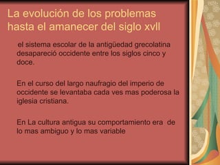 La evolución de los problemas hasta el amanecer del siglo xvll el sistema escolar de la antigüedad grecolatina desapareció occidente entre los siglos cinco y doce. En el curso del largo naufragio del imperio de occidente se levantaba cada ves mas poderosa la iglesia cristiana. En La cultura antigua su comportamiento era  de lo mas ambiguo y lo mas variable 