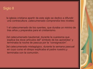 Siglo ll la iglesia cristiana apartir de este siglo se dedico a difundir una contracultura ,catecumenado comprendía tres niveles: 1 el catecumenado de los oyentes, que duraba un minino de tres años y preparaba para el cristianismo. 2el catecumenado bautismal, durante la cuaresma que explica los doce artículos del" símbolo de los apóstoles” y terminaba la noche de pascua por la “consignación”. 3el catecumenado mistagógico, durante la semana pascual en cuyo curso el obispo explicaba el padre nuestro,y terminaba con la comunión.   