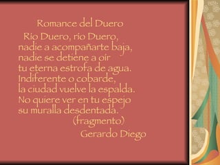 Romance del Duero Río Duero, río Duero, nadie a acompañarte baja, nadie se detiene a oír tu eterna estrofa de agua. Indiferente o cobarde, la ciudad vuelve la espalda. No quiere ver en tu espejo su muralla desdentada.   (fragmento) Gerardo Diego   