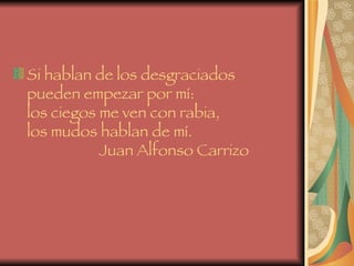 Si hablan de los desgraciados  pueden empezar por mí:  los ciegos me ven con rabia,  los mudos hablan de mí.    Juan Alfonso Carrizo   