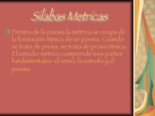Dentro de la poesía la métrica se ocupa de la formación rítmica de un poema. Cuando se trata de prosa, se trata de prosa rítmica. El estudio métrico comprende tres partes fundamentales: el verso, la estrofa y el poema.   Silabas Metricas 