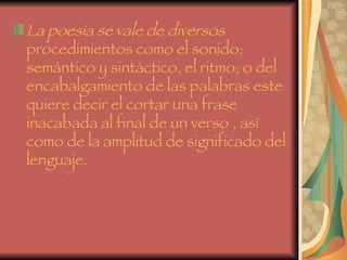 La poesía se vale de diversos  procedimientos como el sonido; semántico y sintáctico, el ritmo; o del encabalgamiento de las palabras este quiere decir el cortar una frase inacabada al final de un verso , así como de la amplitud de significado del lenguaje.   