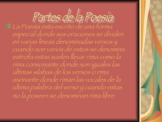 La Poesía esta escrito de una forma especial donde sus oraciones se dividen en varias líneas denominadas versos y cuando son varios de estos se denomina estrofa estas suelen llevar rima como la rima consonante donde son iguales las ultimas silabas de los versos o rima asonante donde riman las vocales de la ultima palabra del verso y cuando estas no la poseen se denominan rima libre   Partes de la Poesia 