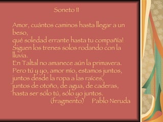 Soneto II   Amor, cuántos caminos hasta llegar a un beso,  qué soledad errante hasta tu compañía!  Siguen los trenes solos rodando con la lluvia.  En Taltal no amanece aún la primavera.  Pero tú y yo, amor mío, estamos juntos,  juntos desde la ropa a las raíces,  juntos de otoño, de agua, de caderas,  hasta ser sólo tú, sólo yo juntos.    (fragmento)  Pablo Neruda 