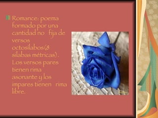 Romance: poema formado por una cantidad no   fija de versos octosílabos(8 silabas métricas). Los versos pares tienen rima asonante y los impares tienen   rima libre. 