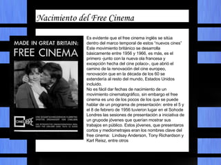 Características comunes Nacimiento del Free Cinema Es evidente que el free cinema inglés se sitúa dentro del marco temporal de estos “nuevos cines” Este movimiento británico se desarrolla básicamente entre 1956 y 1966, es más, es el primero -junto con la nueva ola francesa y excepción hecha del cine polaco-, que abrió el camino de la renovación del cine europeo, renovación que en la década de los 60 se extendería al resto del mundo, Estados Unidos incluido. No es fácil dar fechas de nacimiento de un movimiento cinematográfico, sin embargo el free cinema es uno de los pocos de los que se puede hablar de un programa de presentación: entre el 5 y el 8 de febrero de 1956 tuvieron lugar en el Sohode Londres las sesiones de presentación a iniciativa de un grupode jóvenes que querían mostrar sus trabajos en público. Estos jóvenes, que presentaros cortos y mediometrajes eran los nombres clave del free cinema:  Lindsay Anderson, Tony Richardson y Karl Reisz, entre otros 