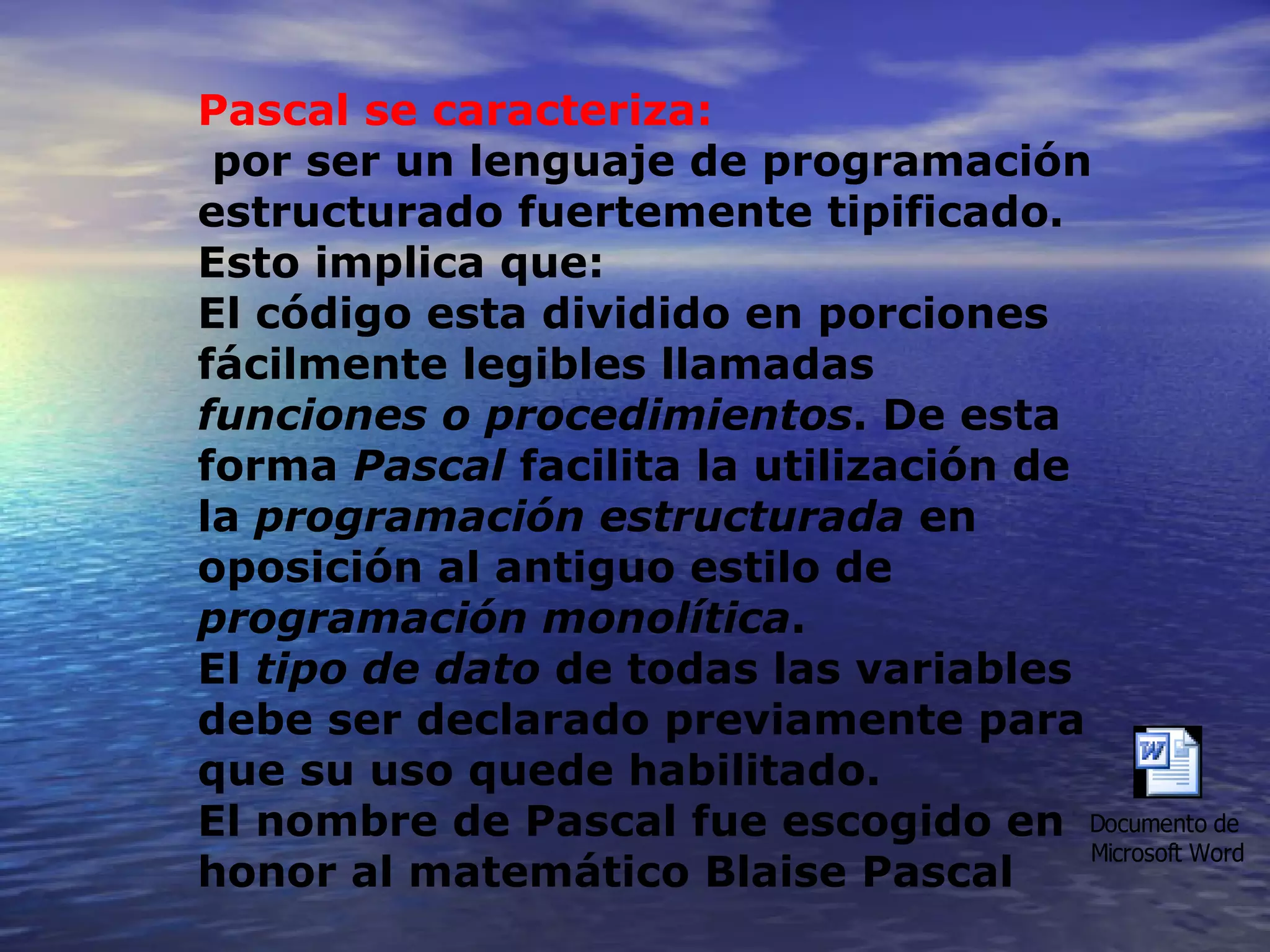 Pascal se caracteriza: por ser un lenguaje de programación estructurado fuertemente tipificado. Esto implica que: El código esta dividido en porciones fácilmente legibles llamadas  funciones o procedimientos . De esta forma  Pascal  facilita la utilización de la  programación estructurada  en oposición al antiguo estilo de  programación monolítica .  El  tipo de dato  de todas las variables debe ser declarado previamente para que su uso quede habilitado.  El nombre de Pascal fue escogido en honor al matemático Blaise Pascal 