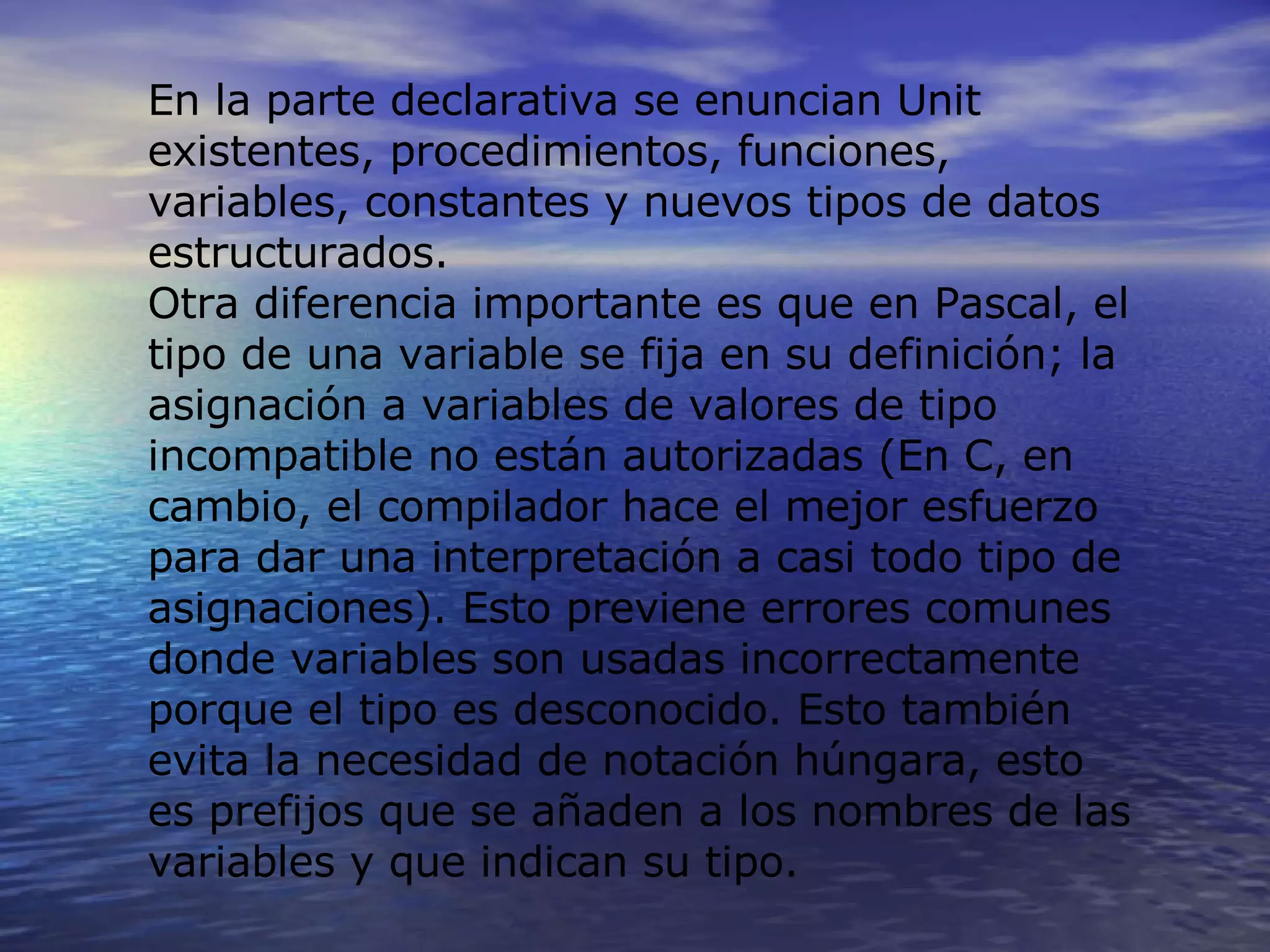 En la parte declarativa se enuncian Unit existentes, procedimientos, funciones, variables, constantes y nuevos tipos de datos estructurados. Otra diferencia importante es que en Pascal, el tipo de una variable se fija en su definición; la asignación a variables de valores de tipo incompatible no están autorizadas (En C, en cambio, el compilador hace el mejor esfuerzo para dar una interpretación a casi todo tipo de asignaciones). Esto previene errores comunes donde variables son usadas incorrectamente porque el tipo es desconocido. Esto también evita la necesidad de notación húngara, esto es prefijos que se añaden a los nombres de las variables y que indican su tipo. 