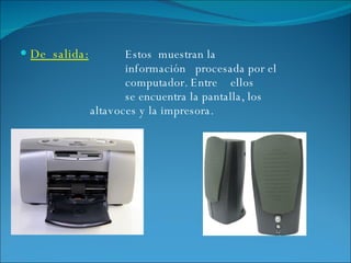 De  salida: Estos  muestran la  información  procesada por el  computador. Entre  ellos  se encuentra la pantalla, los  altavoces y la impresora. 