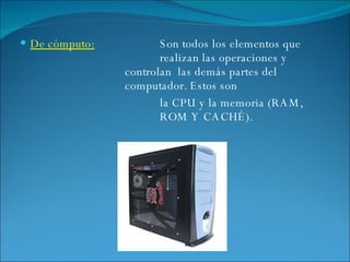 De cómputo: Son todos los elementos que  realizan las operaciones y  controlan  las demás partes del  computador. Estos son la CPU y la memoria (RAM,  ROM Y CACHÉ). 
