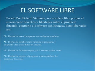 EL SOFTWARE LIBRE Creado Por Richard Stallman, se considera libre porque el usuario tiene derechos y libertades sobre el producto obtenido, contrario al software con licencia. Estas libertades son: La libertad de usar el programa, con cualquier propósito La libertad de estudiar cómo funciona el programa, y adaptarlo a las necesidades del usuario. La libertad de distribuir copias, así el usuario ayudar a otro. La libertad de mejorar el programa y hacer públicas las mejoras a los demás 
