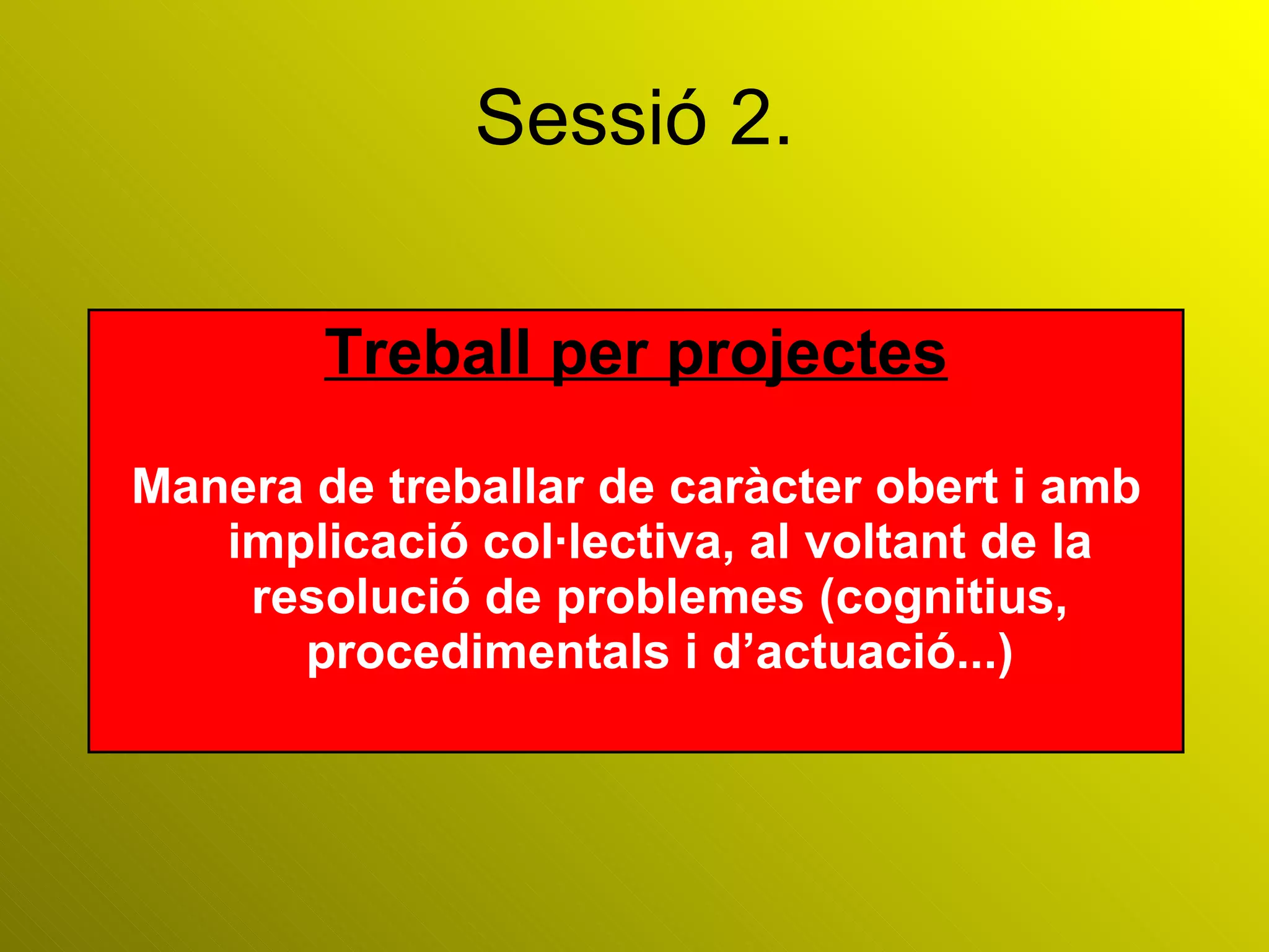 Sessió 2. Treball per projectes Manera de treballar de caràcter obert i amb implicació col·lectiva, al voltant de la resolució de problemes (cognitius, procedimentals i d’actuació...) 