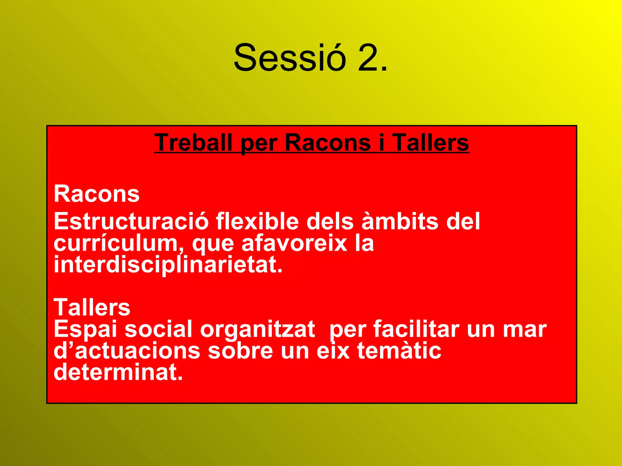Sessió 2. Treball per Racons i Tallers Racons Estructuració flexible dels àmbits del currículum, que afavoreix la interdisciplinarietat. Tallers Espai social organitzat  per facilitar un mar d’actuacions sobre un eix temàtic determinat. 