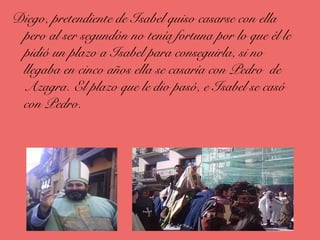 Diego, pretendiente de Isabel quiso casarse con ella
pero al ser segundón no tenía fortuna por lo que él le
pidió un plazo a Isabel para conseguirla, si no
llegaba en cinco años ella se casaría con Pedro de
Azagra. El plazo que le dio pasó, e Isabel se casó
con Pedro.
 