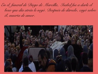 En el funeral de Diego de Marcilla, Isabel fue a darle el
beso que día atrás le negó. Después de dárselo, cayó sobre
él, muerta de amor.
 