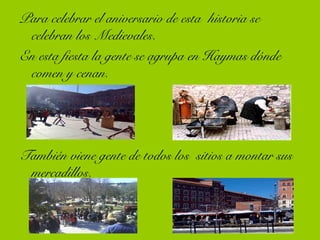 Para celebrar el aniversario de esta historia se
celebran los Medievales.
En esta fiesta la gente se agrupa en Haymas dónde
comen y cenan.
También viene gente de todos los sitios a montar sus
mercadillos.
 
