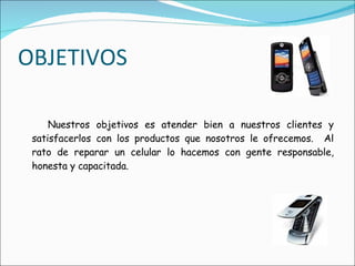 OBJETIVOS Nuestros objetivos es atender bien a nuestros clientes y satisfacerlos con los productos que nosotros le ofrecemos.  Al rato de reparar un celular lo hacemos con gente responsable, honesta y capacitada. 