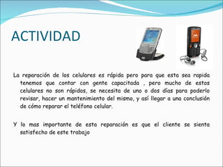 ACTIVIDAD La reparación de los celulares es rápida pero para que esta sea rapida tenemos que contar con gente capacitada , pero mucho de estos celulares no son rápidos, se necesita de uno o dos días para poderlo revisar, hacer un mantenimiento del mismo, y así llegar a una conclusión de cómo reparar el teléfono celular. Y lo mas importante de esta reparación es que el cliente se sienta satisfecho de este trabajo 