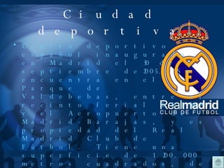 Ciudad deportiva Centro deportivo español inaugurado en Madrid el 30 de    septiembre de2005. Se encuentra en el Parque de Valdebebas, entre el recinto ferial IFEMA y el Aeropuerto de Madrid-Barajas, y es propiedad del Real Madrid Club de Fútbol. Tiene una superficie de 1.200.000 metros cuadrados, de los que hasta el momento se han desarrollado unos 30.000 m2. La primera fase de la construcción, con un costo de 70 millones de euros incluye instalaciones médicas y de entrenamiento para el primer equipo y las secciones de la cantera, así como 12 campos de juego incluyendo el Estadio Alfredo  Di Stéfano donde juega el equipo filial merengue, el Real Madrid Castilla. 