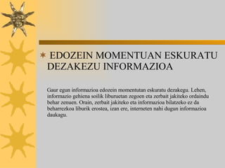 EDOZEIN MOMENTUAN ESKURATU DEZAKEZU INFORMAZIOA Gaur egun  informazioa edozein momentutan eskuratu dezakegu. Lehen, informazio gehiena soilik liburuetan zegoen eta zerbait jakiteko ordaindu behar zenuen. Orain, zerbait jakiteko eta informazioa bilatzeko ez da beharrezkoa liburik erostea, izan ere, interneten nahi dugun informazioa daukagu. 