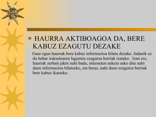 HAURRA AKTIBOAGOA DA, BERE KABUZ EZAGUTU DEZAKE Gaur egun haurrak bere kabuz informazioa bilatu dezake. Jadanik ez du behar irakaslearen laguntza ezagutza berriak izateko.  Izan ere, haurrak zerbait jakin nahi badu, interneten aukera asko ditu nahi duen informazioa bilatzeko, eta beraz, nahi duen ezagutza berriak  bere kabuz ikasteko. 