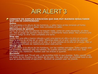 AIR ALERT 3 CONSISTE EN SIMPLES EJERCICIOS QUE DAN MUY BUENOIS RESULTADOS QUE LOS HE COMPROBADO: Saltos  Pies paralelos a la altura de los hombros, y salta hacia arriba mirando al frente. Agáchate 1/4 y vuelve a saltar. Esto completa un salto.  Elevaciones de gemelo   Ponte de forma que los talones no toquen nada, como en unas escaleras, un libro, etc. Haz el juego del gemelo hacia arriba y lentamente hacia abajo. Haz primero una pierna y luego la otra. Esto completa una serie.  Step ups  Hazte con una silla o banco robusto y pon una pierna en ella y la otra en el suelo. Baja la pierna de arriba de un salto. Mientras estés en el aire, cambia las piernas, pon la que estaba en el suelo en la silla, y la que estaba en la silla en el suelo. Haz el número especificado de repeticiones para cada pierna.  Thrust ups  Pies paralelos a la altura de los hombros, con las rodillas estiradas. Salta usando sólo los gemelos, doblando sólo los tobillos. En cuanto aterrices, salta otra vez. Esto completa una repetición. Puedes usar los brazos si quieres.  Burnouts  Misma posición que Thrust ups, y de puntillas todo lo que puedas. Salta usando sólo los lados de los muslos y los dedos de los pies -hay que estar de puntillas todo lo alto que se pueda durante el ejercicio-. También se pueden usar los brazos.  