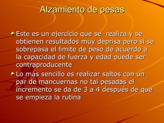 Alzamiento de pesas Este es un ejercicio que se  realiza y se obtienen resultados muy deprisa pero si se sobrepasa el limite de peso de acuerdo a la capacidad de fuerza y edad puede ser contraproducente Lo más sencillo es realizar saltos con un par de mancuernas no tal pesadas el incremento se da de 3 a 4 después de que se empieza la rutina  