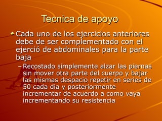 Tecnica de apoyo  Cada uno de los ejercicios anteriores debe de ser complementado con el ejerció de abdominales para la parte baja  Recostado simplemente alzar las piernas sin mover otra parte del cuerpo y bajar las mismas despacio repetir en series de 50 cada dia y posteriormente incrementar de acuerdo a como vaya incrementando su resistencia 