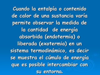 Cuando la entalpía o contenido de calor de una sustancia varía permite observar la medida de la cantidad  de energía absorbida (endotermia) o liberada (exotermia) en un sistema termodinámico, es decir se muestra el cúmulo de energía que es posible intercambiar con su entorno . 