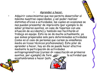 Aprender a hacer. Adquirir conocimientos que nos permita desarrollar al máximo nuestras capacidades, y así poder realizar distintos oficios o actividades, las cuales en ocasiones se nos pueden presentar de improvisto (por ejemplo lo de saber primeros auxilios, en caso de toparnos con una situación de accidente) y también nos facilitarán el trabajo en equipo. Esto no se da mucho actualmente, ya que somos preparados solo para determinadas actividades (como es el caso de personas que cursan su enseñanza media en liceos técnicos profesionales). Este pilar de aprender a hacer, hoy en día se puede hacer efectivo mediante la participación de actividades extraprogramáticas (cursos de capacitación en primeros auxilios, por ejemplo) de forma paralela a la actividad que acostumbramos a hacer (estudios). 