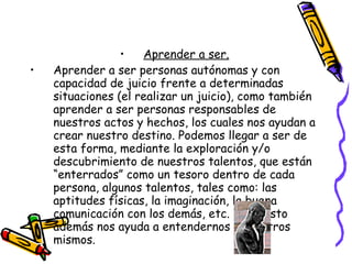 Aprender a ser. Aprender a ser personas autónomas y con capacidad de juicio frente a determinadas  situaciones (el realizar un juicio), como también aprender a ser personas responsables de nuestros actos y hechos, los cuales nos ayudan a crear nuestro destino. Podemos llegar a ser de esta forma, mediante la exploración y/o descubrimiento de nuestros talentos, que están “enterrados” como un tesoro dentro de cada persona, algunos talentos, tales como: las aptitudes físicas, la imaginación, la buena comunicación con los demás, etc. Todo esto además nos ayuda a entendernos a nosotros mismos. 