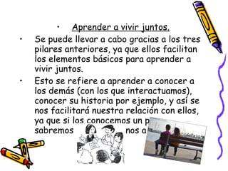 Aprender a vivir juntos. Se puede llevar a cabo gracias a los tres pilares anteriores, ya que ellos facilitan los elementos básicos para aprender a vivir juntos.  Esto se refiere a aprender a conocer a los demás (con los que interactuamos), conocer su historia por ejemplo, y así se nos facilitará nuestra relación con ellos, ya que si los conocemos un poco, sabremos como dirigirnos a ellos, etc. 
