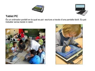 Tablet PC   És un ordinador portàtil en la qual es pot  escriure a través d’una pantalla tàctil. Es pot treballar sense teclat ni ratolí. 