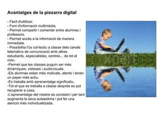 Avantatges de la pissarra digital   - Fàcil d'utilitzar.  - Font d'informació multimèdia.  - Permet compartir i comentar entre alumnes i professors.  - Permet accés a la informació de manera immediata.  - Possibilita l'ús col·lectiu a classe dels canals telemàtics de comunicació amb altres estudiants, especialistes, centres... de tot el món.  -Permet que les classes puguin ser més dinàmiques, vistoses i audiovisuals.   -Els alumnes estan més motivats, atents i tenen un paper més actiu.  -Es treballa amb aprenentatge significatiu.  -Tot el que es treballa a classe després es pot recuperar a casa.  -L'aprenentatge del mestre és constant i per tant augmenta la seva autoestima i pot fer una atenció més individualitzada.  