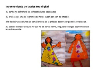 Inconvenients de la pissarra digital  -El centre no sempre té les infraestructures adequades  -El professorat s’ha de formar i ha d’haver suport per part de direcció.  -Ha d’existir una voluntat de canvi i millora de la pràctica docent per part del professorat.  -El cost de la instal·lació pot fer que no es porti a terme, degut als esforços econòmics que aquest requereix.  