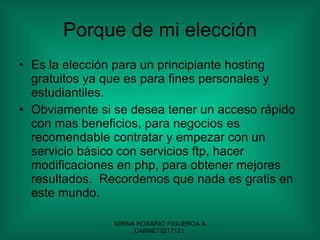 Porque de mi elección Es la elección para un principiante hosting gratuitos ya que es para fines personales y estudiantiles. Obviamente si se desea tener un acceso rápido con mas beneficios, para negocios es recomendable contratar y empezar con un servicio básico con servicios ftp, hacer modificaciones en php, para obtener mejores resultados.  Recordemos que nada es gratis en este mundo. 