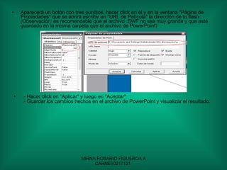 Aparecerá un botón con tres puntitos, hacer click en él y en la ventana "Página de Propiedades" que se abrirá escribir en "URL de Película" la dirección de tu flash (Observación: es recomendable que el archivo .SWF no sea muy grande y que esté guardado en la misma carpeta que el archivo de PowerPoint)  .- Hacer click en "Aplicar" y luego en "Aceptar" .- Guardar los cambios hechos en el archivo de PowerPoint y visualizar el resultado.  