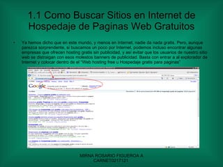 1.1 Como Buscar Sitios en Internet de Hospedaje de Paginas Web Gratuitos Ya hemos dicho que en este mundo, y menos en Internet, nadie da nada gratis. Pero, aunque parezca sorprendente, si buscamos un poco por Internet, podemos incluso encontrar algunas empresas que ofrecen hosting gratis sin publicidad, y así evitar que los usuarios de nuestro sitio web se distraigan con esos molestos banners de publicidad. Basta con entrar a al explorador de Internet y colocar dentro de el “Web hosting free u Hospedaje gratis para paginas” 