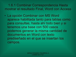 1.6.1 Combinar Correspondencia Hasta mostrar el resultado Final, Word con Access La opción Combinar con MS Word aparece habilitada tanto para tablas como para consultas, hasta ahí todo bien y si tenemos una base con 500 casos podemos generar la misma cantidad de documentos en Word con texto prediseñado en el que se insertan los campos. 