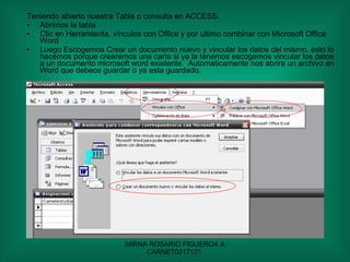 Teniendo abierto nuestra Tabla o consulta en ACCESS. Abrimos la tabla Clic en Herramienta, vínculos con Office y por ultimo combinar con Microsoft Office Word Luego Escogemos Crear un documento nuevo y vincular los datos del mismo, esto lo hacemos porque crearemos una carta si ya la tenemos escogemos vincular los datos a un documento microsoft word existente.  Automaticamente nos abrira un archivo en Word que debeos guardar o ya esta guardado. 