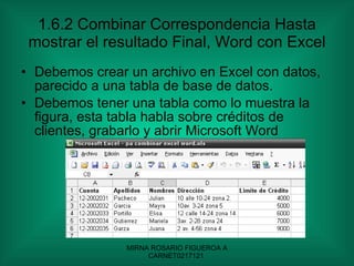 1.6.2 Combinar Correspondencia Hasta mostrar el resultado Final, Word con Excel Debemos crear un archivo en Excel con datos, parecido a una tabla de base de datos. Debemos tener una tabla como lo muestra la figura, esta tabla habla sobre créditos de clientes, grabarlo y abrir Microsoft Word 